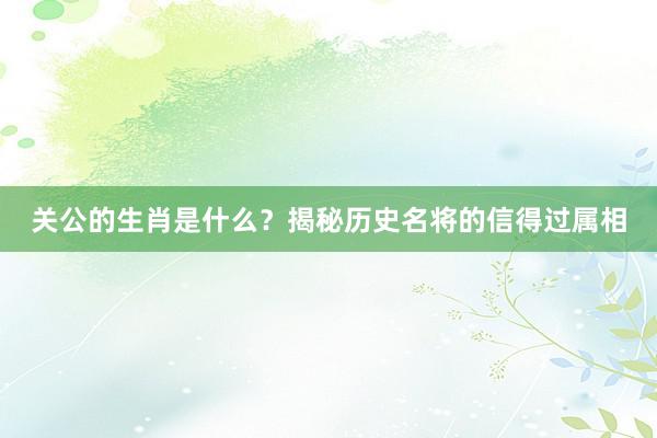 关公的生肖是什么？揭秘历史名将的信得过属相